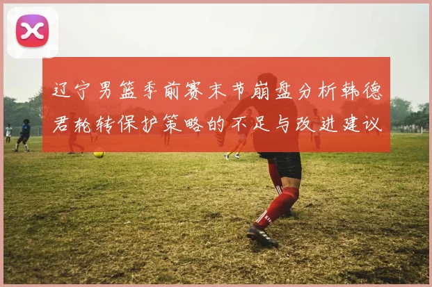 辽宁男篮季前赛末节崩盘分析韩德君轮转保护策略的不足与改进建议