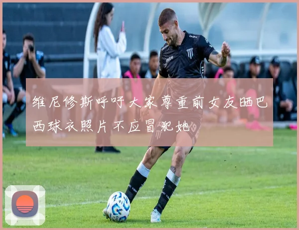 维尼修斯呼吁大家尊重前女友晒巴西球衣照片不应冒犯她