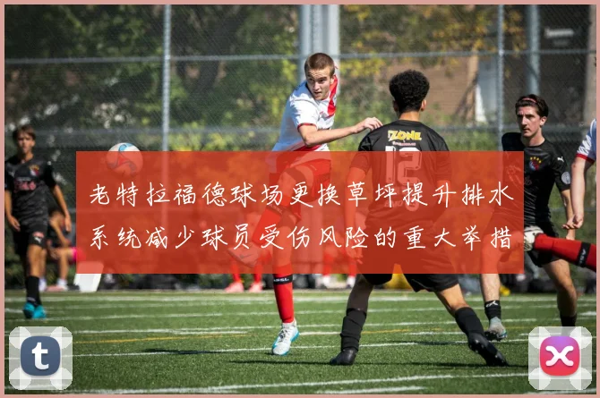 老特拉福德球场更换草坪提升排水系统减少球员受伤风险的重大举措