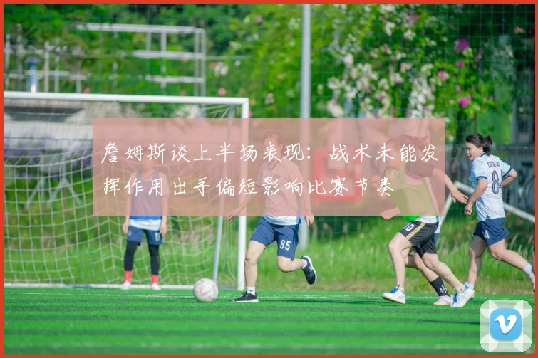 詹姆斯谈上半场表现：战术未能发挥作用出手偏短影响比赛节奏