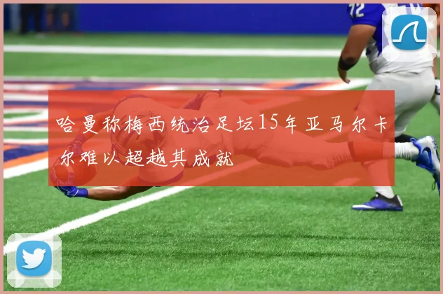 哈曼称梅西统治足坛15年亚马尔卡尔难以超越其成就