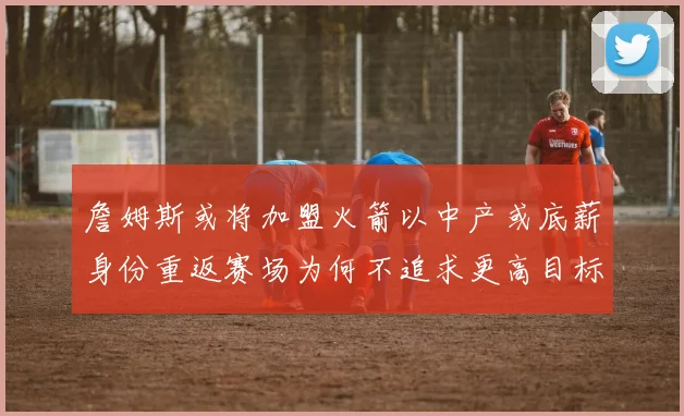 詹姆斯或将加盟火箭以中产或底薪身份重返赛场为何不追求更高目标