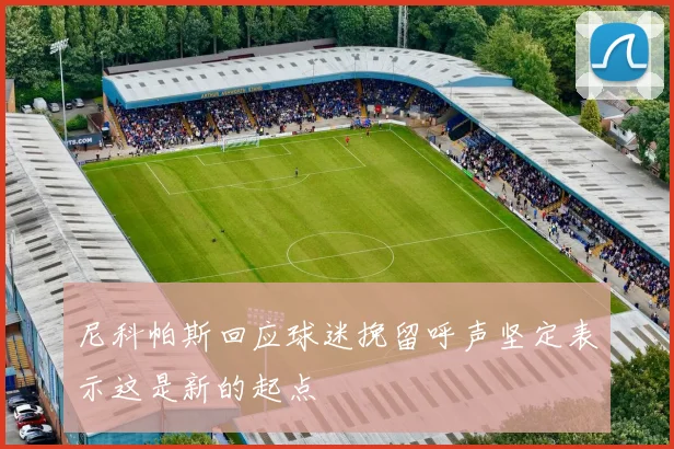 尼科帕斯回应球迷挽留呼声坚定表示这是新的起点