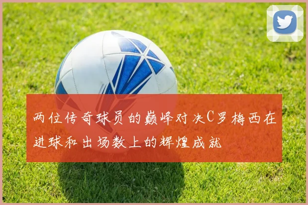 两位传奇球员的巅峰对决C罗梅西在进球和出场数上的辉煌成就