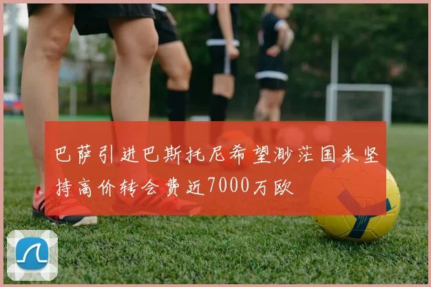 巴萨引进巴斯托尼希望渺茫国米坚持高价转会费近7000万欧