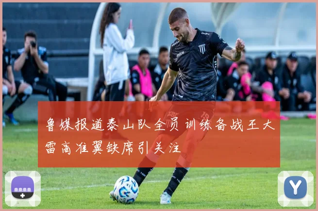 鲁媒报道泰山队全员训练备战王大雷高准翼缺席引关注